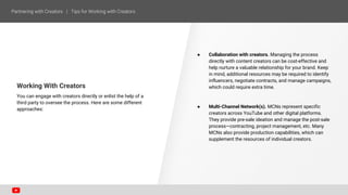 Working With Creators
You can engage with creators directly or enlist the help of a
third party to oversee the process. Here are some different
approaches:
● Collaboration with creators. Managing the process
directly with content creators can be cost-effective and
help nurture a valuable relationship for your brand. Keep
in mind, additional resources may be required to identify
influencers, negotiate contracts, and manage campaigns,
which could require extra time.
● Multi-Channel Network(s). MCNs represent specific
creators across YouTube and other digital platforms.
They provide pre-sale ideation and manage the post-sale
process—contracting, project management, etc. Many
MCNs also provide production capabilities, which can
supplement the resources of individual creators.
 