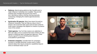 ● Platforms. Matchmaking platforms like FameBit exist to
make influencer marketing more scalable. They provide
software that manages the process from end to
end—identifying creators, briefing, sharing proposals,
contracting, managing the creative approval process,
and more.
● Social and/or PR agencies. Many have teams focused on
influencer marketing. They can help you stay on top of
trends in the social and video space and are best suited for
multi-creator campaigns that depend on creators to produce
most of the content.
● Talent agencies. Top YouTube creators are celebrities in
their own right, so it's no surprise that many of them are also
signed to traditional talent management agencies. These
may be a good fit if you're thinking about long-term
cross-platform partnerships.
● Production companies. Consider them for campaigns
focused on ownable advertiser content and/or creator
channel videos that require production capabilities beyond
what an individual creator can off
 