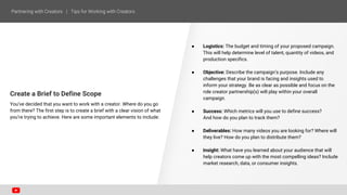Create a Brief to Define Scope
You’ve decided that you want to work with a creator. Where do you go
from there? The first step is to create a brief with a clear vision of what
you’re trying to achieve. Here are some important elements to include:
● Logistics: The budget and timing of your proposed campaign.
This will help determine level of talent, quantity of videos, and
production specifics.
● Objective: Describe the campaign’s purpose. Include any
challenges that your brand is facing and insights used to
inform your strategy. Be as clear as possible and focus on the
role creator partnership(s) will play within your overall
campaign.
● Success: Which metrics will you use to define success?
And how do you plan to track them?
● Deliverables: How many videos you are looking for? Where will
they live? How do you plan to distribute them?
● Insight: What have you learned about your audience that will
help creators come up with the most compelling ideas? Include
market research, data, or consumer insights.
 