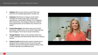 ● Audience: Who are you trying to reach? Share any
pertinent info including age, gender, interests, etc.
● Inclusions: Must-haves or things to avoid. Some
examples are media usage rights, brand safety
requirements, monetisation settings, FTC compliance,
SAG requirements, and category exclusivity. Address
these requirements up front before any contracts are
signed.
● Creative Messaging: Information about your brand’s
personality—what is and is not on brand—along with any
key messaging. This is key to ensure consistency.
● Thought Starters: These can be example videos from
similar campaigns that demonstrate what you’re hoping to
achieve.
● Creative Control: Working with creators requires you to
relinquish some creative control. Be sure to provide
feedback up front and during the treatment phase, since
re-shoots typically carry additional costs.
 