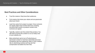 Best Practices and Other Considerations
● Trust the creators—they know their audiences.
● Find creators that share your values and are passionate
about your brand.
● Lead time varies from project to project. Once contracts
are signed, allow three months lead time, including
one-and-a-half months to produce content once
contracts are signed.
● Typically, creators own the content they produce. You
will need to license the content to run as media, host
on your website, etc.
● Many advertisers opt to turn off advertising on
sponsored content to maximise viewership and avoid
competitive ads from appearing. Keep in mind, creators
rely on advertising revenue and may ask that
compensation be baked into their fees.
 