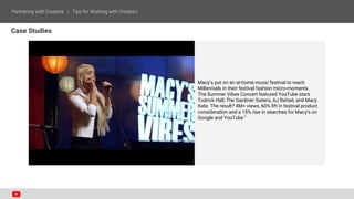 Case Studies
Macy’s put on an at-home music festival to reach
Millennials in their festival fashion micro-moments.
The Summer Vibes Concert featured YouTube stars
Todrick Hall, The Gardiner Sisters, AJ Rafael, and Macy
Kate. The result? 4M+ views, 60% lift in festival product
consideration and a 15% rise in searches for Macy's on
Google and YouTube.7
 
