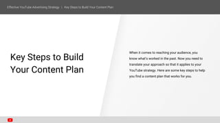 SECTION ONE
Key Steps to Build
Your Content Plan
When it comes to reaching your audience, you
know what’s worked in the past. Now you need to
translate your approach so that it applies to your
YouTube strategy. Here are some key steps to help
you find a content plan that works for you.
 