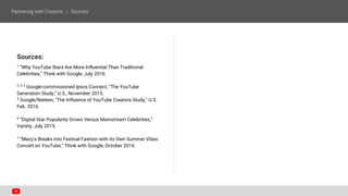 Sources:
1
“Why YouTube Stars Are More Influential Than Traditional
Celebrities,” Think with Google, July 2016.
2, 3, 5
Google-commissioned Ipsos Connect, “The YouTube
Generation Study,” U.S., November 2015.
4
Google/Nielsen, "The Influence of YouTube Creators Study," U.S.
Feb. 2016.
6
“Digital Star Popularity Grows Versus Mainstream Celebrities,”
Variety, July 2015.
7
“Macy's Breaks into Festival Fashion with its Own Summer Vibes
Concert on YouTube,” Think with Google, October 2016.
 