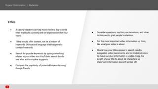 Titles
● A catchy headline can help hook viewers. Try to write
titles that build curiosity and set expectations for your
video.
● Titles should offer context, not be a stream of
keywords. Use natural language that happens to
contain keywords.
● Search for popular keywords by typing something
related to your video into YouTube’s search box to
see what autocomplete suggests.
● Compare the popularity of potential keywords using
Google Trends.
● Consider questions, top lists, exclamations, and other
techniques to grab people’s attention.
● Put the most important video information up front,
like what your video is about.
● Check how your titles appear in search results,
suggested video placements, and on mobile devices
to make sure key information is visible. Keep the
length of your title to about 60 characters so
important information doesn’t get cut off.
 