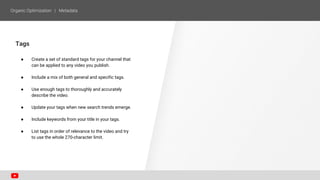 Tags
● Create a set of standard tags for your channel that
can be applied to any video you publish.
● Include a mix of both general and specific tags.
● Use enough tags to thoroughly and accurately
describe the video.
● Update your tags when new search trends emerge.
● Include keywords from your title in your tags.
● List tags in order of relevance to the video and try
to use the whole 270-character limit.
 