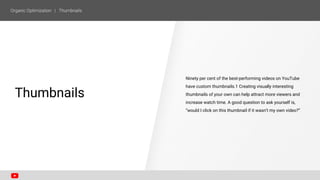 Ninety per cent of the best-performing videos on YouTube
have custom thumbnails.1 Creating visually interesting
thumbnails of your own can help attract more viewers and
increase watch time. A good question to ask yourself is,
“would I click on this thumbnail if it wasn’t my own video?”
SECTION ONE
Thumbnails
 