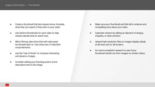 ● Create a thumbnail that lets viewers know, honestly,
what they can expect if they click on your video.
● Use distinct thumbnails for each video to help
viewers decide what to watch next.
● When filming, take shots that will make great
thumbnails later on. Use close-ups of important
visual elements.
● Use the “rule of thirds” to compose interesting
and dynamic images.
● Consider adding your branding and/or some
descriptive text to the image.
● Make sure your thumbnail and title tell a cohesive and
compelling story about your video.
● Captivate viewers by adding an element of intrigue,
empathy, or other emotion.
● Upload high-resolution files so images display clearly
at all sizes and on all screens.
● Do some competitor research to see if your
thumbnail stands out from images on similar videos.
 