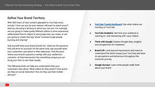 Define Your Brand Territory
With 400 hours of new content uploaded to YouTube every
minute,1 how can you be sure viewers will want to watch yours?
Start by choosing a territory in which you can win. For example,
are you going to make quirky lifehack videos to drive awareness,
utility-based how-to videos to encourage new use cases, or are
you going to create that big “whoa” moment to get people
buzzing and sharing?
Ask yourself what your brand stands for—what are the passions
that will drive its success? At the same time, ask yourself what
your customers care about in their daily lives. Find the point
where your brand’s passions overlap with your audience’s
concerns. At that intersection lies something unique you can
bring your fans to earn their loyalty.
The following tools can help you understand what your
customers care about. What videos do they watch? How active
are they on social networks? How do they use their mobile
devices?
● YouTube Trends Dashboard: See what videos are
trending on YouTube.
● YouTube Analytics: See how your audience is
reacting to—and interacting with—your videos.
● Think with Google: Explore Google data, insights,
and perspectives for marketers.
● Brand Lift: Look beyond impressions and views to
understand the direct impact your YouTube ads have
on perceptions and behaviours throughout the
customer journey.
● Google Surveys: Learn what people really think
about your brand.
 