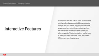 Studies show that clear calls to action are associated
with higher brand awareness lift.2 Giving viewers the
ability to visit your website, buy your products, install
an app, or perform other relevant actions right from
the video screen can help you better achieve your
advertising goals. This section explores four key ways
to make your videos interactive: cards, end screens,
CTA overlays, and shopping cards.
SECTION ONE
Interactive Features
 