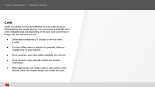 Cards
Cards are created in YouTube and show on a per-video basis, on
both desktops and mobile devices. You can provide a final URL from
a list of eligible sites and, depending on the card type, customise an
image, title, and call-to-action text.
● Showcase the features of a product or service within
a video.
● Promote other videos or playlists to generate follow-on
engagement for your channel.
● Drive viewers to your other videos, playlists and channel.
● Drive viewers to your website to check out product
information.
● When appropriate, set cards to open a new window when
clicked. Don't take viewers away from a video too soon.
 