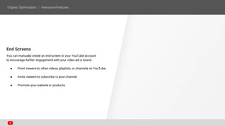 End Screens
You can manually create an end screen in your YouTube account
to encourage further engagement with your video ad or brand.
● Point viewers to other videos, playlists, or channels on YouTube.
● Invite viewers to subscribe to your channel.
● Promote your website or products.
 