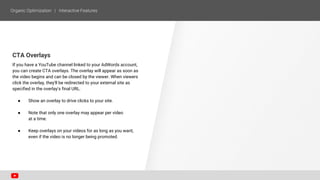 CTA Overlays
If you have a YouTube channel linked to your AdWords account,
you can create CTA overlays. The overlay will appear as soon as
the video begins and can be closed by the viewer. When viewers
click the overlay, they'll be redirected to your external site as
specified in the overlay's final URL.
● Show an overlay to drive clicks to your site.
● Note that only one overlay may appear per video
at a time.
● Keep overlays on your videos for as long as you want,
even if the video is no longer being promoted.
 