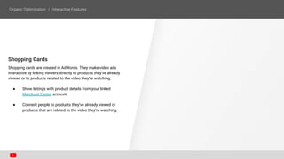 Shopping Cards
Shopping cards are created in AdWords. They make video ads
interactive by linking viewers directly to products they’ve already
viewed or to products related to the video they’re watching.
● Show listings with product details from your linked
Merchant Center account.
● Connect people to products they’ve already viewed or
products that are related to the video they’re watching.
 
