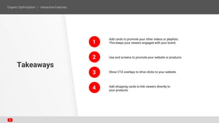 1
2
Add cards to promote your other videos or playlists.
This keeps your viewers engaged with your brand.
Use end screens to promote your website or products.
Show CTA overlays to drive clicks to your website.
Add shopping cards to link viewers directly to
your products.
Takeaways
3
4
 