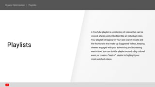 A YouTube playlist is a collection of videos that can be
viewed, shared, and embedded like an individual video.
Your playlist will appear in YouTube search results and
the thumbnails that make up Suggested Videos, keeping
viewers engaged with your advertising and increasing
watch time. You can build a playlist around a big cultural
event, or create a “best of” playlist to highlight your
most-watched videos.
SECTION ONE
Playlists
 