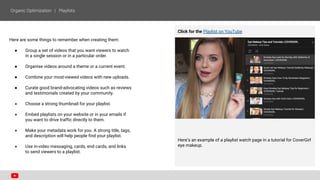 Here are some things to remember when creating them:
● Group a set of videos that you want viewers to watch
in a single session or in a particular order.
● Organise videos around a theme or a current event.
● Combine your most-viewed videos with new uploads.
● Curate good brand-advocating videos such as reviews
and testimonials created by your community.
● Choose a strong thumbnail for your playlist.
● Embed playlists on your website or in your emails if
you want to drive traffic directly to them.
● Make your metadata work for you. A strong title, tags,
and description will help people find your playlist.
● Use in-video messaging, cards, end cards, and links
to send viewers to a playlist.
Click for the Playlist on YouTube
Here’s an example of a playlist watch page in a tutorial for CoverGirl
eye makeup.
 