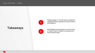 1
2
Playlists appear in YouTube search results and
Suggested Videos, keeping your brand visible to
your audience.
Build playlists around themes or current events,
or create a “best of” playlist to showcase your
most-watched videos.
Takeaways
 