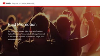 Paid Promotion
Get the most of out paid video views with TrueView.
Explore Mastheads, Bumper ads, and Google Preferred
to find the right ad format for your brand. Target your
audience effectively.
 