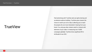Paid advertising with TrueView ads can ignite sharing and
accelerate audience building. TrueView gives viewers the
choice to watch your ad or skip it, allowing you to reach
the people who are most interested in hearing from your
brand. You only pay when viewers watch or interact with
elements of your video. In measuring over 19,000
campaigns globally, TrueView drove significant lift in
Ad Recall of over 20%.1
SECTION ONE
TrueView
 