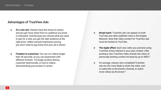 Advantages of TrueView Ads
● It's a win-win: Viewers have the choice to watch,
and you get more views from an audience you know
is interested. And because you choose what you want
to pay for a view, you get the right audience at the
right price. Unlike cost-per-impression pricing,
you won't need to pay every time your ad is shown.
● Freedom to customise: You can run videos longer
than 30 seconds, so you can experiment with
different formats. Try longer product demos,
customer testimonials, or how-to videos
demonstrating your product in action.
● Broad reach: TrueView ads can appear on both
YouTube and other publisher sites in the Display
Network. Note that video content for TrueView ads
must be hosted on YouTube.
● The ripple effect: Each new video you promote using
TrueView drives interest in your past content. After
posting a new TrueView video, brands see views of
previously existing content increase by up to 500%.2
● On average, viewers who completed TrueView
ads are 23x more likely to share the video, visit
or subscribe to the brand’s channel, or watch
more videos by the brand.3
 