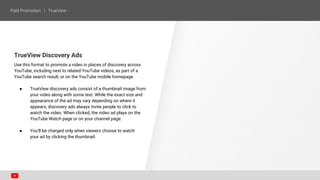 TrueView Discovery Ads
Use this format to promote a video in places of discovery across
YouTube, including next to related YouTube videos, as part of a
YouTube search result, or on the YouTube mobile homepage.
● TrueView discovery ads consist of a thumbnail image from
your video along with some text. While the exact size and
appearance of the ad may vary depending on where it
appears, discovery ads always invite people to click to
watch the video. When clicked, the video ad plays on the
YouTube Watch page or on your channel page.
● You’ll be charged only when viewers choose to watch
your ad by clicking the thumbnail.
 