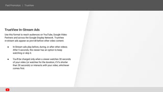 TrueView In-Stream Ads
Use this format to reach audiences on YouTube, Google Video
Partners and across the Google Display Network. TrueView
in-stream ads appear as pre-roll before other video content.
● In-Stream ads play before, during, or after other videos.
After 5 seconds, the viewer has an option to keep
watching or skip it.
● You’ll be charged only when a viewer watches 30 seconds
of your video (or watches for the duration, if it’s shorter
than 30 seconds) or interacts with your video, whichever
comes first.
 