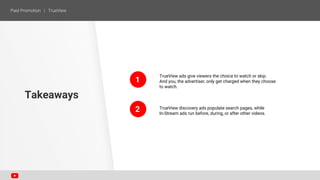 1
2
TrueView ads give viewers the choice to watch or skip.
And you, the advertiser, only get charged when they choose
to watch.
TrueView discovery ads populate search pages, while
In-Stream ads run before, during, or after other videos.
Takeaways
 