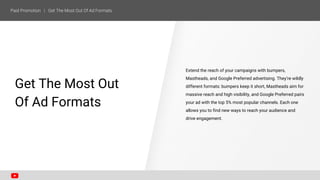 Extend the reach of your campaigns with bumpers,
Mastheads, and Google Preferred advertising. They’re wildly
different formats: bumpers keep it short, Mastheads aim for
massive reach and high visibility, and Google Preferred pairs
your ad with the top 5% most popular channels. Each one
allows you to find new ways to reach your audience and
drive engagement.
SECTION ONE
Get The Most Out
Of Ad Formats
 