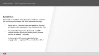 Bumper Ads
Bumper ads are short-form videos designed to reach more customers
and increase brand awareness with short, memorable messages.
● Bumper ads are 6 seconds or less and play before, during, or
after another video. Viewers don’t have the option to skip them.
● You pay based on impressions. Bumper ads use CPM
(cost-per-thousand impressions) bidding, so you pay each
time your ad is shown 1,000 times.
● In measuring over 80 campaigns globally, bumper
campaigns drove a significant lift in ad recall of over 35%.4
 