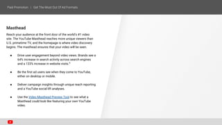Masthead
Reach your audience at the front door of the world’s #1 video
site. The YouTube Masthead reaches more unique viewers than
U.S. primetime TV, and the homepage is where video discovery
begins. The masthead ensures that your video will be seen.
● Drive user engagement beyond video views. Brands see a
64% increase in search activity across search engines
and a 133% increase in website visits.5
● Be the first ad users see when they come to YouTube,
either on desktop or mobile.
● Deliver campaign insights through unique reach reporting
and a YouTube social lift analyses.
● Use the Video Masthead Preview Tool to see what a
Masthead could look like featuring your own YouTube
video.
 