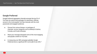 Google Preferred
Google Preferred aggregates channels amongst the top 5% of
YouTube into easy-to-buy packages for advertisers, offering
access to the most popular YouTube channels with the most
passionate and engaged audiences.
● Choose from various lineups—or packages of
channels—across categories such as Beauty & Fashion,
Comedy, and Foods & Recipes.
● Share your message alongside some of the most engaging
and popular content on YouTube.
● In measuring over 800 campaigns globally, Google
Preferred drove a significant lift in ad recall of over 40%.6
 