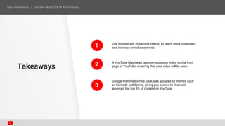 1
2
Use bumper ads (6-second videos) to reach more customers
and increase brand awareness.
A YouTube Masthead takeover puts your video on the front
page of YouTube, ensuring that your video will be seen.
Google Preferred offers packages grouped by themes such
as Comedy and Sports, giving you access to channels
amongst the top 5% of content on YouTube.
Takeaways
3
 