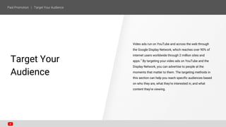 Video ads run on YouTube and across the web through
the Google Display Network, which reaches over 90% of
internet users worldwide through 2 million sites and
apps.7
By targeting your video ads on YouTube and the
Display Network, you can advertise to people at the
moments that matter to them. The targeting methods in
this section can help you reach specific audiences based
on who they are, what they're interested in, and what
content they're viewing.
SECTION ONE
Target Your
Audience
 