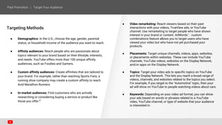 Targeting Methods
● Demographics: In the U.S., choose the age, gender, parental
status, or household income of the audience you want to reach.
● Affinity audiences: Reach people who are passionate about
topics relevant to your brand based on their lifestyle, interests,
and needs. YouTube offers more than 100 unique affinity
audiences, such as Foodies and Gamers.
● Custom affinity audiences: Create affinities that are tailored to
your brand. For example, rather than reaching Sports Fans, a
running shoe company may create a custom affinity to reach
Avid Marathon Runners.
● In-market audiences: Find customers who are actively
researching or considering buying a service or product like
those you offer.8
● Video remarketing: Reach viewers based on their past
interactions with your videos, TrueView ads, or YouTube
channel. Use remarketing to target people who have shown
interest in your brand or content. AdWords' custom
combinations feature allows you to target users who have
viewed your video but who have not yet purchased your
products.
● Placements: Target unique channels, videos, apps, websites,
or placements within websites. These can include YouTube
channels, YouTube videos, websites on the Display Network,
and/or apps on the Display Network.
● Topics: Target your video ads to specific topics on YouTube
and the Display Network. This lets you reach a broad range of
videos, channels, and websites related to the topics you select.
For example, if you target to the "Automotive" topic, then your
ad will show on YouTube to people watching videos about cars.
● Keywords: Depending on your video ad format, you can show
your ads based on words or phrases related to a YouTube
video, YouTube channel, or type of website that your audience
is interested in.
 