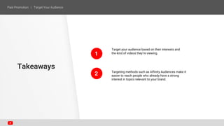 1
2
Target your audience based on their interests and
the kind of videos they’re viewing.
Targeting methods such as Affinity Audiences make it
easier to reach people who already have a strong
interest in topics relevant to your brand.
Takeaways
 