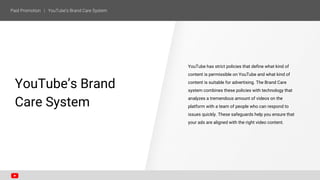 YouTube has strict policies that define what kind of
content is permissible on YouTube and what kind of
content is suitable for advertising. The Brand Care
system combines these policies with technology that
analyzes a tremendous amount of videos on the
platform with a team of people who can respond to
issues quickly. These safeguards help you ensure that
your ads are aligned with the right video content.
SECTION ONE
YouTube’s Brand
Care System
 