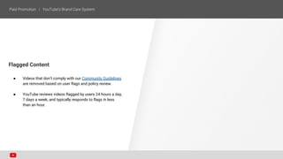 Flagged Content
● Videos that don’t comply with our Community Guidelines
are removed based on user flags and policy review.
● YouTube reviews videos flagged by users 24 hours a day,
7 days a week, and typically responds to flags in less
than an hour.
 