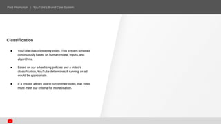 Classification
● YouTube classifies every video. This system is honed
continuously based on human review, inputs, and
algorithms.
● Based on our advertising policies and a video’s
classification, YouTube determines if running an ad
would be appropriate.
● If a creator allows ads to run on their video, that video
must meet our criteria for monetisation.
 