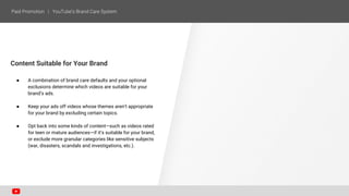 Content Suitable for Your Brand
● A combination of brand care defaults and your optional
exclusions determine which videos are suitable for your
brand’s ads.
● Keep your ads off videos whose themes aren’t appropriate
for your brand by excluding certain topics.
● Opt back into some kinds of content—such as videos rated
for teen or mature audiences—if it’s suitable for your brand,
or exclude more granular categories like sensitive subjects
(war, disasters, scandals and investigations, etc.).
 