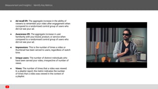 ● Ad recall lift: The aggregate increase in the ability of
viewers to remember your video after engagement when
compared to a randomised control group of users who
did not see your ad.
● Awareness lift: The aggregate increase in user
familiarity with your brand, product, or service when
compared to a randomised control group of users who
did not see your ad.
● Impressions: This is the number of times a video or
thumbnail has been served to users, regardless of watch
time.
● Unique users: The number of distinct individuals who
have been served your video, irrespective of number of
views.
● Views: The number of times that a video was viewed.
In a playlist report, the metric indicates the number
of times that a video was viewed in the context of
a playlist.
 