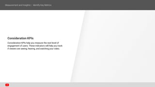 Consideration KPIs
Consideration KPIs help you measure the next level of
engagement of users. These indicators will help you track
if viewers are seeing, hearing, and watching your video.
 