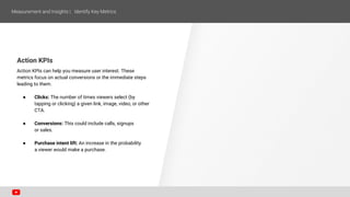 Action KPIs
Action KPIs can help you measure user interest. These
metrics focus on actual conversions or the immediate steps
leading to them.
● Clicks: The number of times viewers select (by
tapping or clicking) a given link, image, video, or other
CTA.
● Conversions: This could include calls, signups
or sales.
● Purchase intent lift: An increase in the probability
a viewer would make a purchase.
 