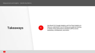 1
Use Brand Lift, Google Analytics and YouTube Analytics to
help you understand if you’re hitting your goals by tracking
a variety of key performance indicators (KPIs) across
awareness, consideration, and action.
Takeaways
 
