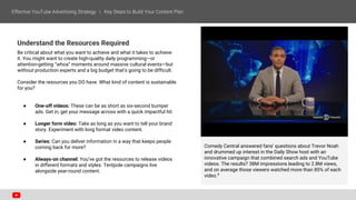 Understand the Resources Required
Be critical about what you want to achieve and what it takes to achieve
it. You might want to create high-quality daily programming—or
attention-getting “whoa” moments around massive cultural events—but
without production experts and a big budget that’s going to be difficult.
Consider the resources you DO have. What kind of content is sustainable
for you?
● One-off videos: These can be as short as six-second bumper
ads. Get in, get your message across with a quick impactful hit.
● Longer form video: Take as long as you want to tell your brand
story. Experiment with long format video content.
● Series: Can you deliver information in a way that keeps people
coming back for more?
● Always-on channel: You’ve got the resources to release videos
in different formats and styles. Tentpole campaigns live
alongside year-round content.
Comedy Central answered fans' questions about Trevor Noah
and drummed up interest in the Daily Show host with an
innovative campaign that combined search ads and YouTube
videos. The results? 38M impressions leading to 2.8M views,
and on average those viewers watched more than 85% of each
video.4
 