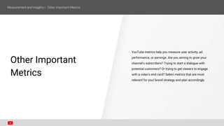 SECTION ONE
Other Important
Metrics
YouTube metrics help you measure user activity, ad
performance, or earnings. Are you aiming to grow your
channel’s subscribers? Trying to start a dialogue with
potential customers? Or trying to get viewers to engage
with a video’s end card? Select metrics that are most
relevant for your brand strategy and plan accordingly.
 