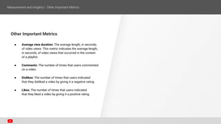 Other Important Metrics
● Average view duration: The average length, in seconds,
of video views. This metric indicates the average length,
in seconds, of video views that occurred in the context
of a playlist.
● Comments: The number of times that users commented
on a video.
● Dislikes: The number of times that users indicated
that they disliked a video by giving it a negative rating.
● Likes: The number of times that users indicated
that they liked a video by giving it a positive rating.
 