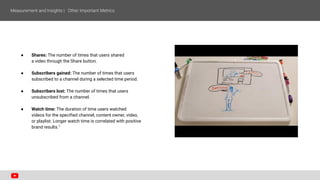 ● Shares: The number of times that users shared
a video through the Share button.
● Subscribers gained: The number of times that users
subscribed to a channel during a selected time period.
● Subscribers lost: The number of times that users
unsubscribed from a channel.
● Watch time: The duration of time users watched
videos for the specified channel, content owner, video,
or playlist. Longer watch time is correlated with positive
brand results.1
 