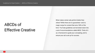 SECTION ONE
ABCDs of
Effective Creative
What makes certain ads perform better than
others? While there are no guarantees—and no
magic recipe for content that wins 100% of the
time—YouTube guidelines can be broken down into
a set of recommendations called ABCD. Think of it
as a framework to guide your concepting, and to
ensure your ad is set up for success.
 