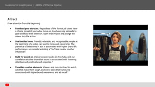 Attract
Draw attention from the beginning.
● Frontload your story arc. Regardless of the format, all users have
a choice to watch your ad or move on. You have only seconds to
grab and hold their attention. Open with impact and plunge the
viewer into the action.
● Use familiar faces. Friendly, relatable, and recognisable people at
the beginning of a video can lead to increased viewership. The
presence of celebrities in ads is associated with higher brand lift
performance, so consider enlisting a YouTube creator or other
influencer.1
● Build for sound on. Viewers expect audio on YouTube, and our
correlation studies show that sound is associated with fostering
attention and positive brand response.2
● Consider creative elements. Viewers are more inclined to watch
ads that make them laugh, and we’ve seen that humour is
associated with higher brand awareness, and ad recall.3
 